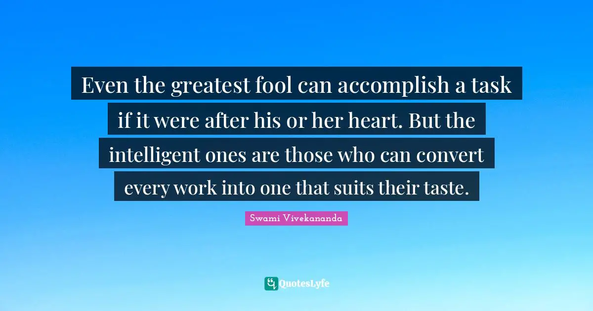 Even the greatest fool can accomplish a task if it were after his or her heart. But the intelligent ones are those who can convert every work into one that suits their taste.