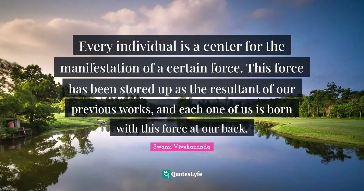 Every individual is a center for the manifestation of a certain force. This force has been stored up as the resultant of our previous works, and each one of us is born with this force at our back.