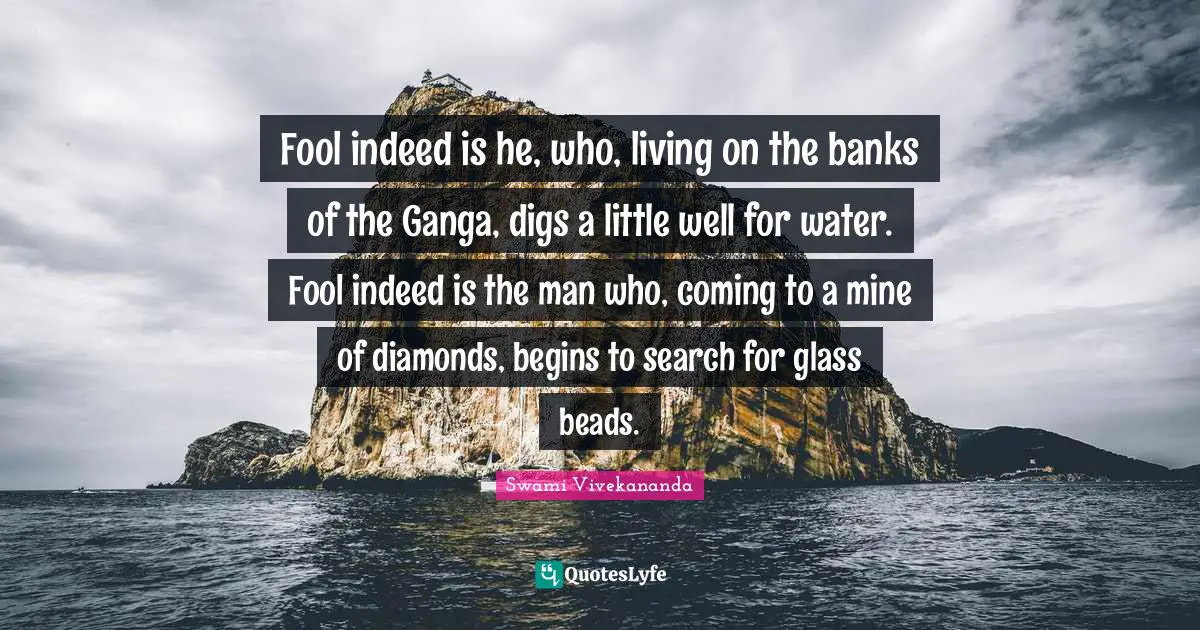 Fool indeed is he, who, living on the banks of the Ganga, digs a little well for water. Fool indeed is the man who, coming to a mine of diamonds, begins to search for glass beads.