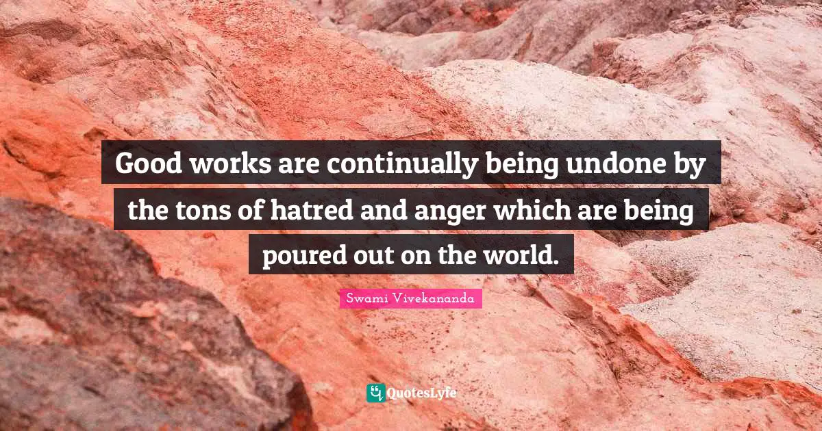 Good works are continually being undone by the tons of hatred and anger which are being poured out on the world.