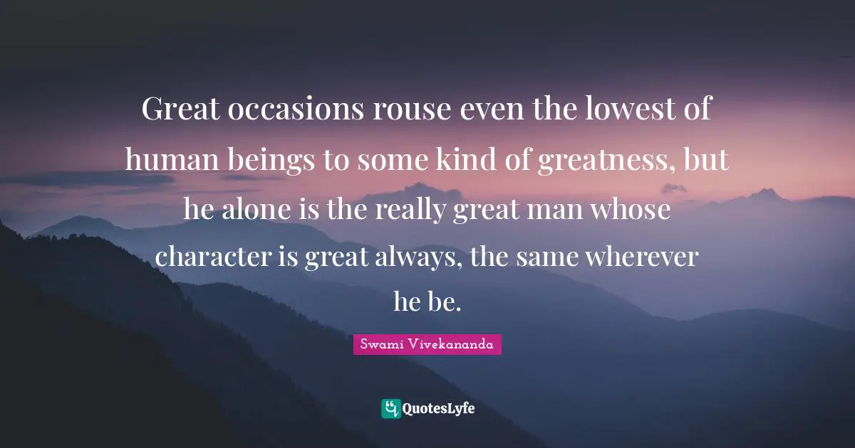Great occasions rouse even the lowest of human beings to some kind of greatness, but he alone is the really great man whose character is great always, the same wherever he be.
