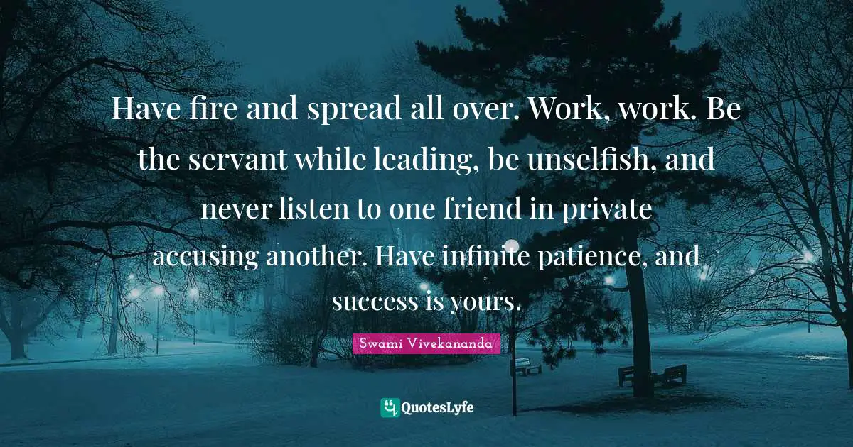 Have fire and spread all over. Work, work. Be the servant while leading, be unselfish, and never listen to one friend in private accusing another. Have infinite patience, and success is yours.