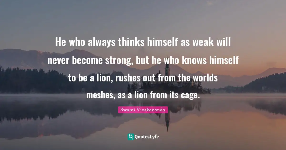 He who always thinks himself as weak will never become strong, but he who knows himself to be a lion, rushes out from the worlds meshes, as a lion from its cage.