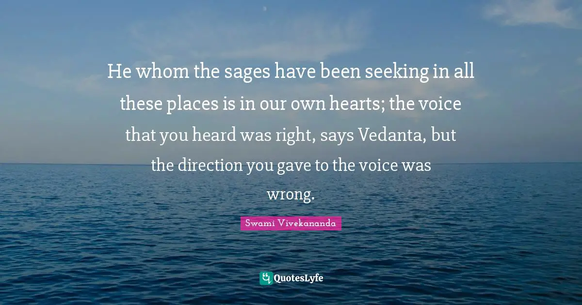 He whom the sages have been seeking in all these places is in our own hearts; the voice that you heard was right, says Vedanta, but the direction you gave to the voice was wrong.