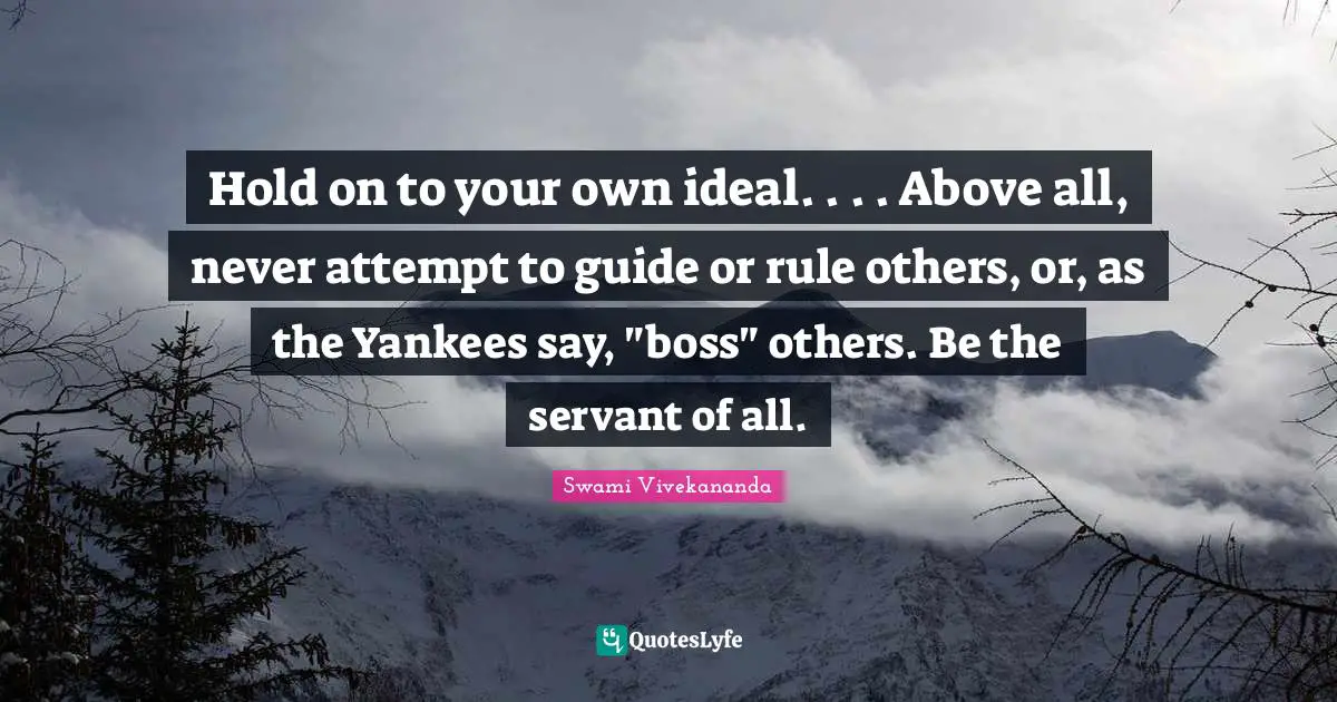 Hold on to your own ideal. . . . Above all, never attempt to guide or rule others, or, as the Yankees say, "boss" others. Be the servant of all.