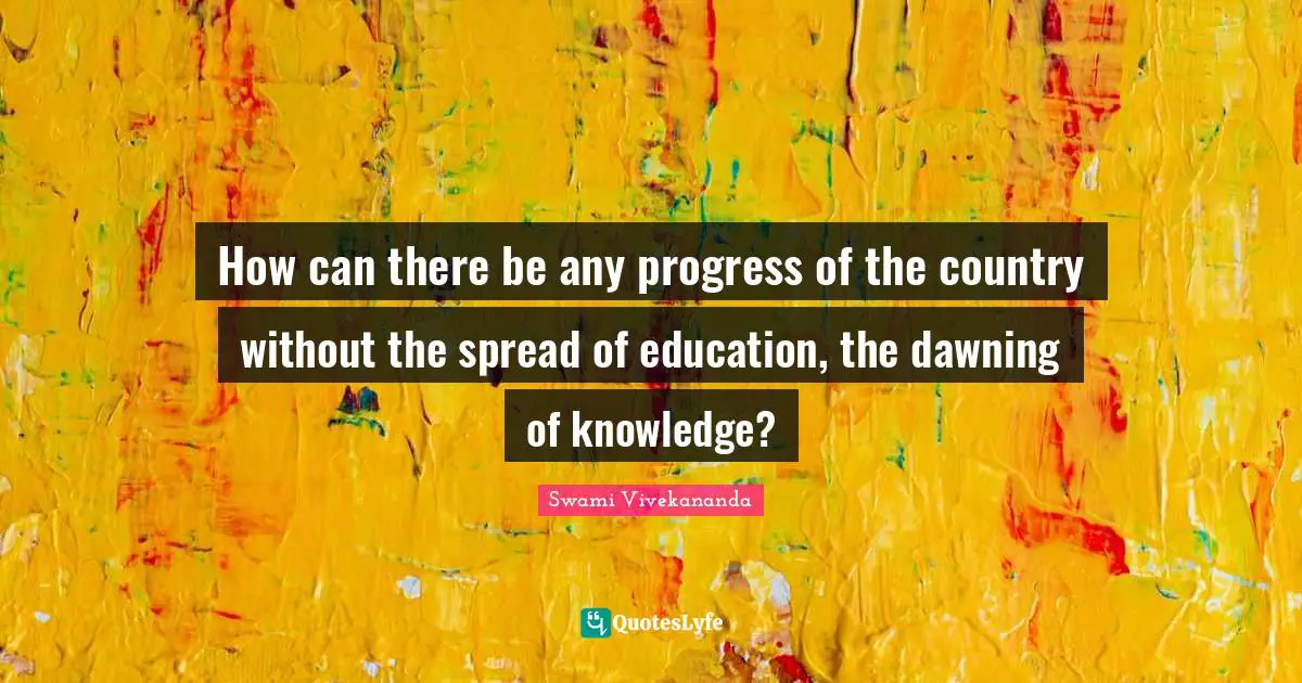 How can there be any progress of the country without the spread of education, the dawning of knowledge?