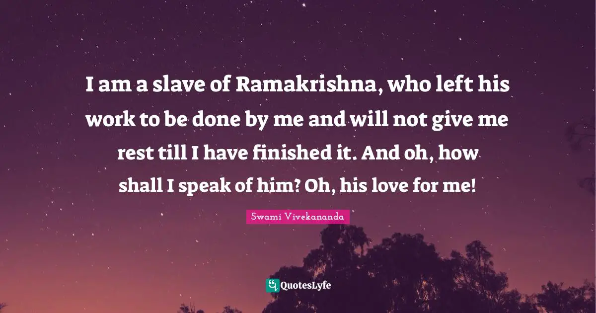 I am a slave of Ramakrishna, who left his work to be done by me and will not give me rest till I have finished it. And oh, how shall I speak of him? Oh, his love for me!