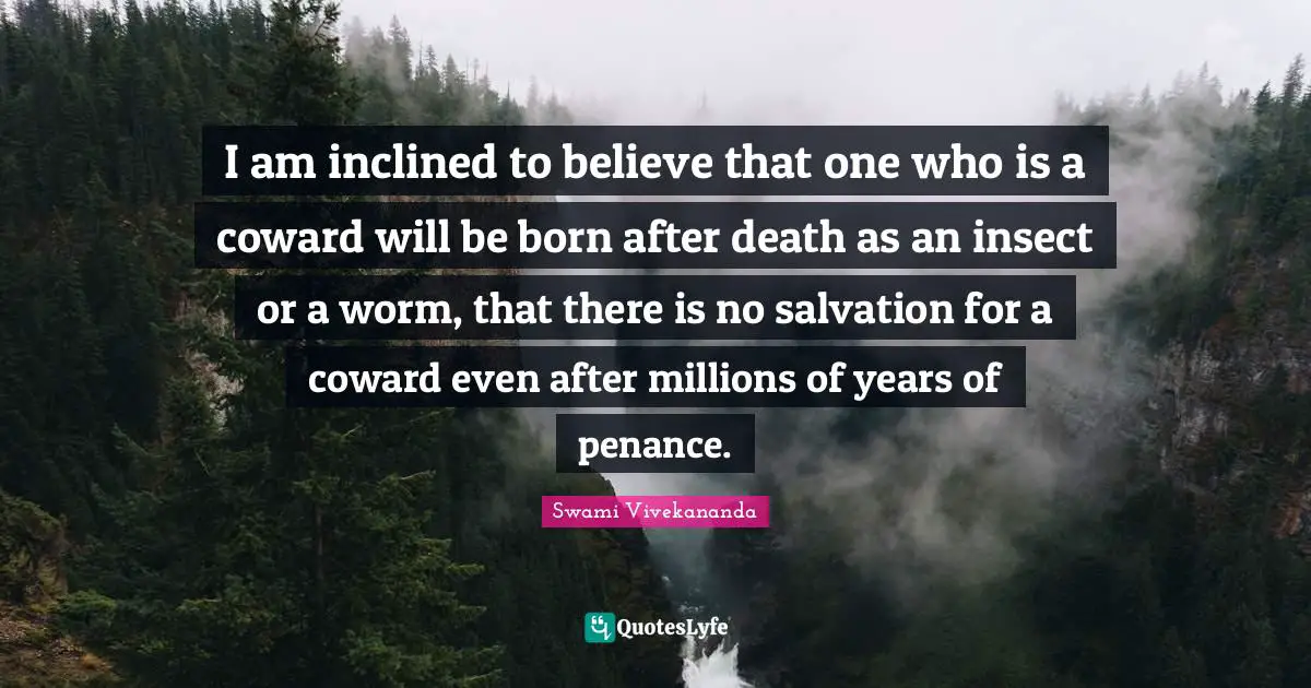 I am inclined to believe that one who is a coward will be born after death as an insect or a worm, that there is no salvation for a coward even after millions of years of penance.