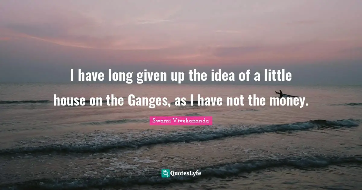 I have long given up the idea of a little house on the Ganges, as I have not the money.