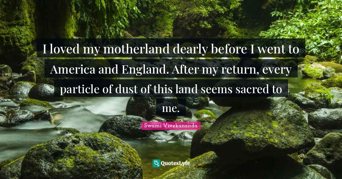 I loved my motherland dearly before I went to America and England. After my return, every particle of dust of this land seems sacred to me.