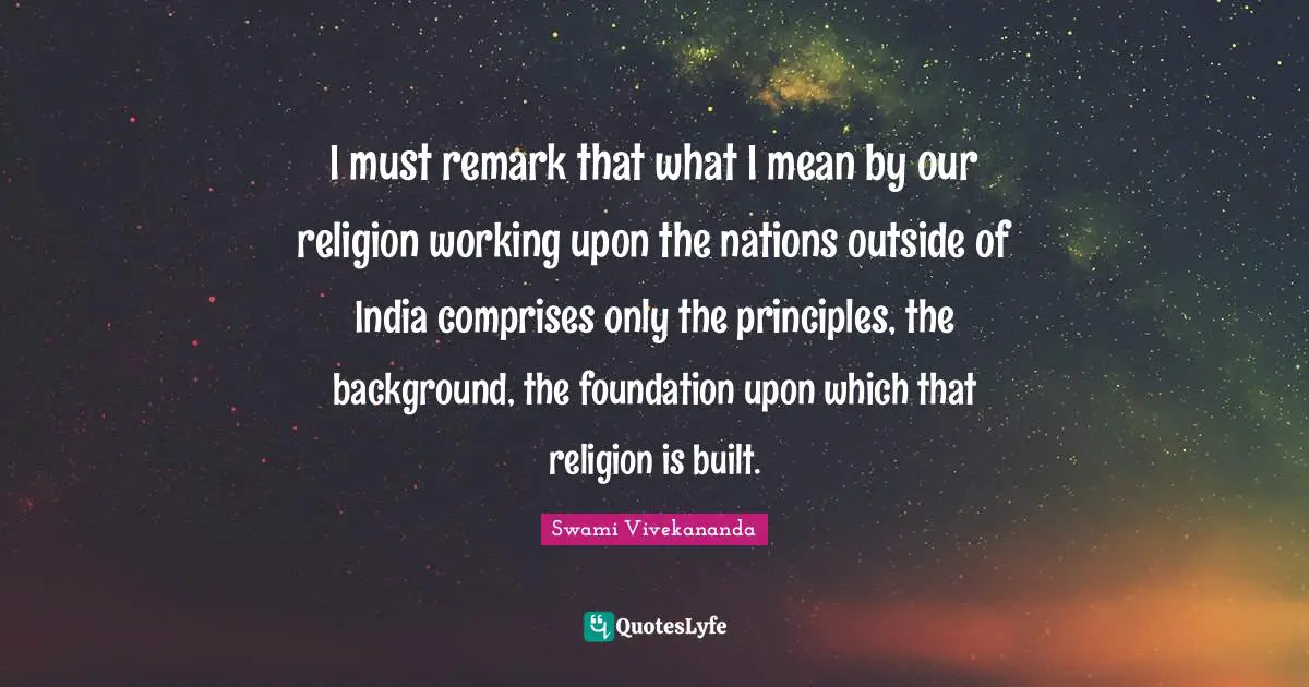 I must remark that what I mean by our religion working upon the nations outside of India comprises only the principles, the background, the foundation upon which that religion is built.