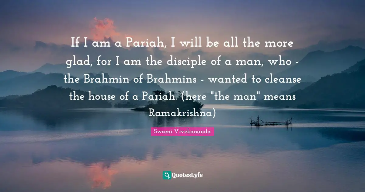 If I am a Pariah, I will be all the more glad, for I am the disciple of a man, who - the Brahmin of Brahmins - wanted to cleanse the house of a Pariah. (here "the man" means Ramakrishna)