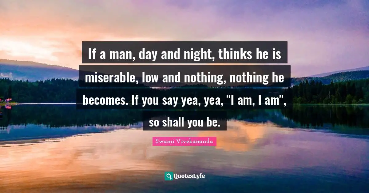 If a man, day and night, thinks he is miserable, low and nothing, nothing he becomes. If you say yea, yea, "I am, I am", so shall you be.