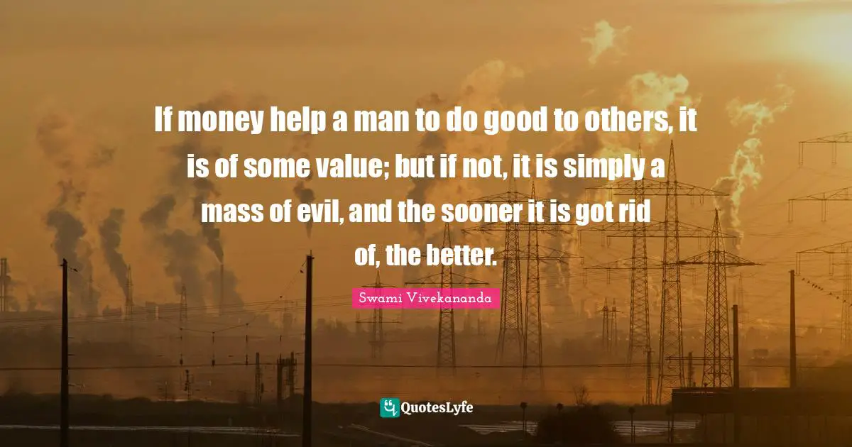 If money help a man to do good to others, it is of some value; but if not, it is simply a mass of evil, and the sooner it is got rid of, the better.