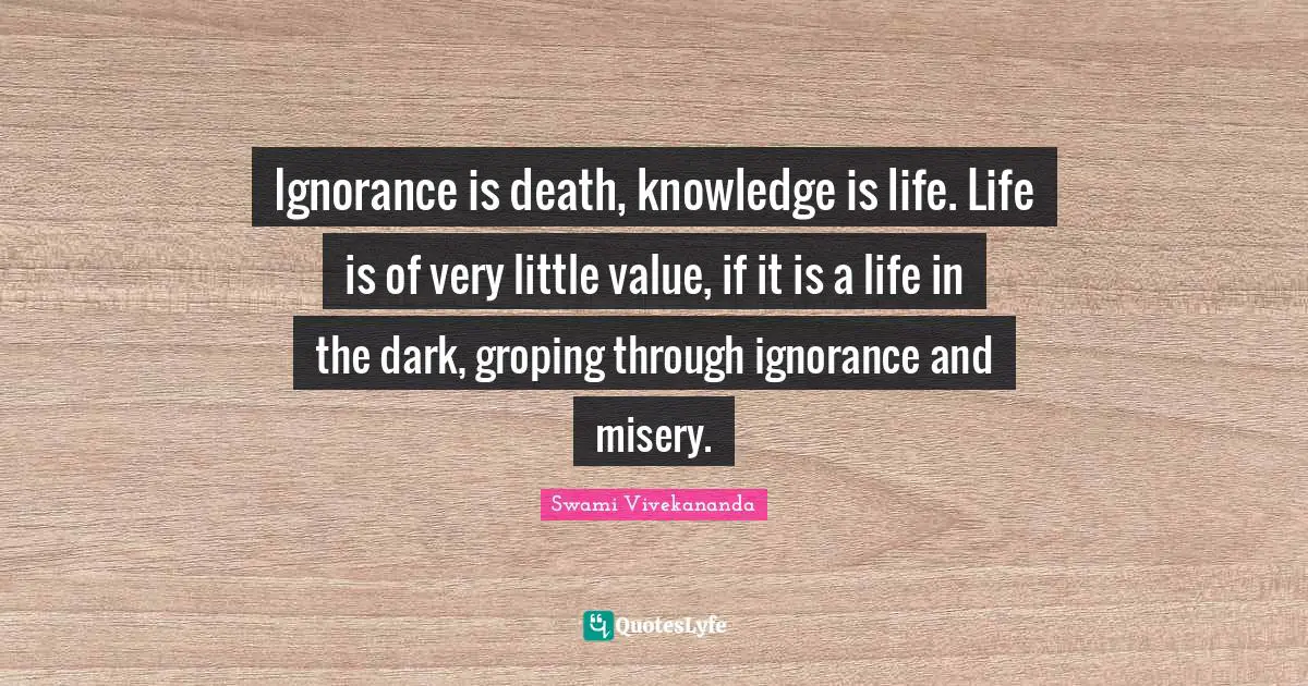 Ignorance is death, knowledge is life. Life is of very little value, if it is a life in the dark, groping through ignorance and misery.