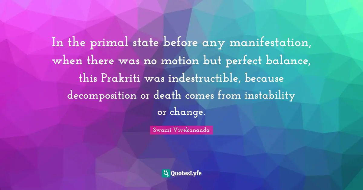 In the primal state before any manifestation, when there was no motion but perfect balance, this Prakriti was indestructible, because decomposition or death comes from instability or change.