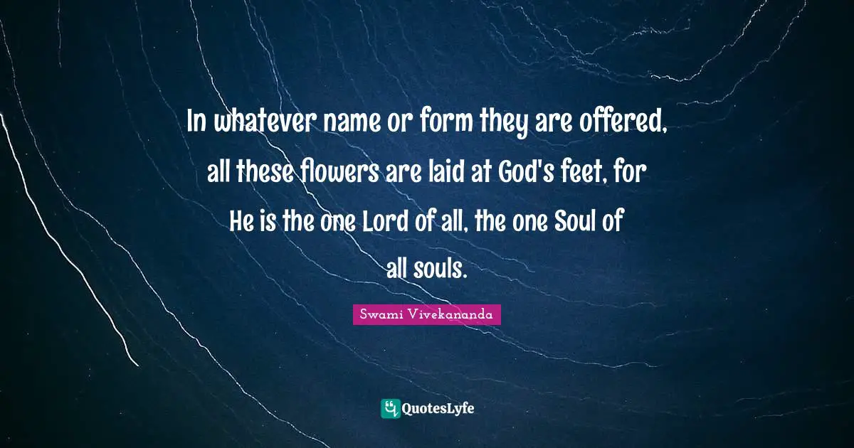 In whatever name or form they are offered, all these flowers are laid at God's feet, for He is the one Lord of all, the one Soul of all souls.