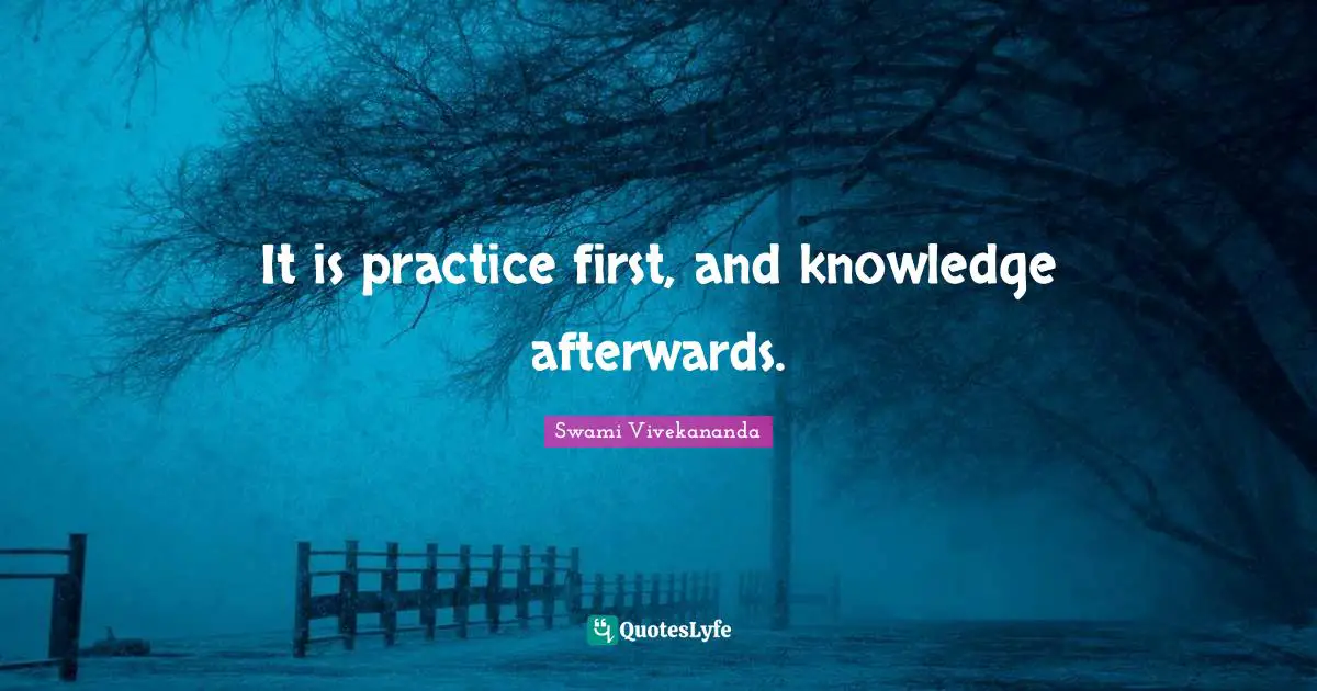 It is practice first, and knowledge afterwards.