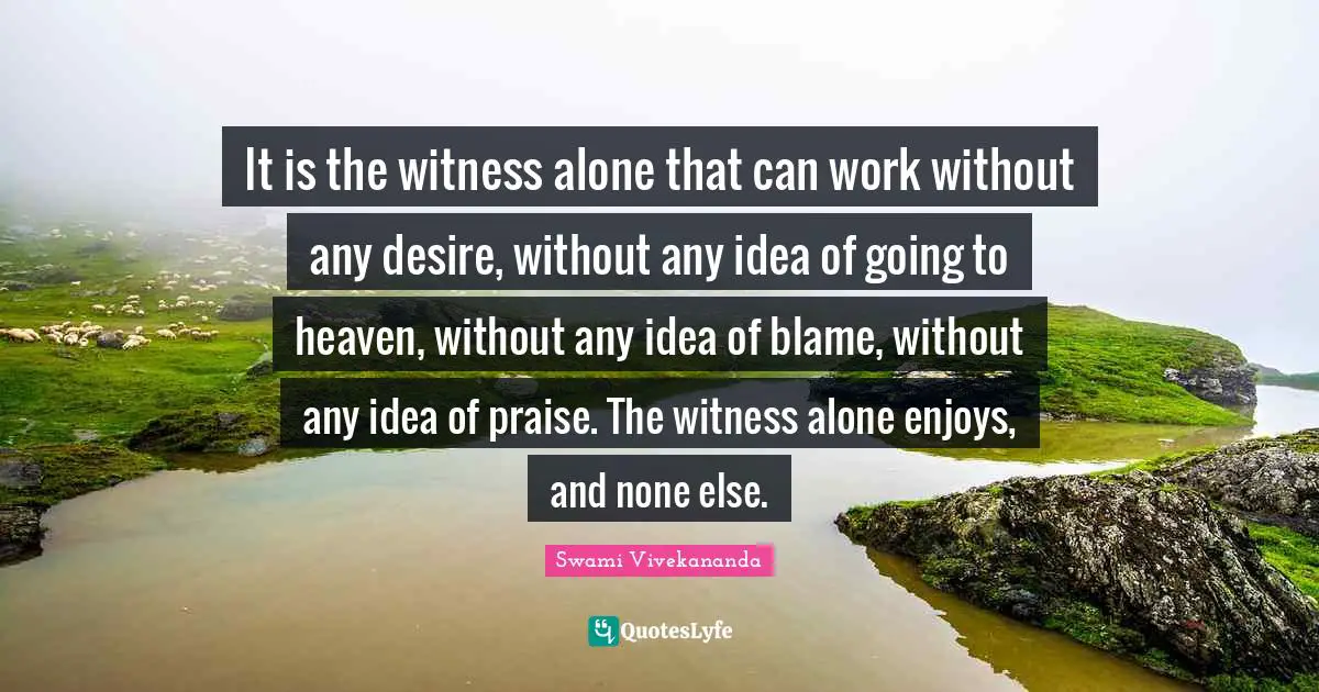 It is the witness alone that can work without any desire, without any idea of going to heaven, without any idea of blame, without any idea of praise. The witness alone enjoys, and none else.