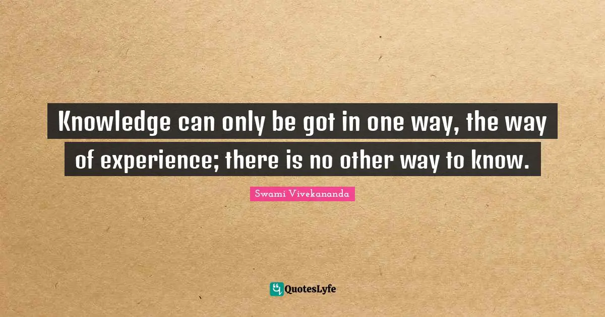 Knowledge can only be got in one way, the way of experience; there is no other way to know.