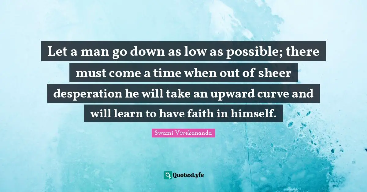Sheer Quotes: "Let a man go down as low as possible; there must come a time when out of sheer desperation he will take an upward curve and will learn to have faith in himself."