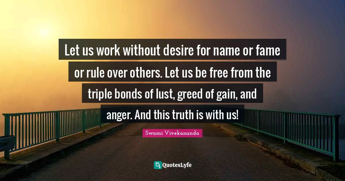 Let us work without desire for name or fame or rule over others. Let us be free from the triple bonds of lust, greed of gain, and anger. And this truth is with us!
