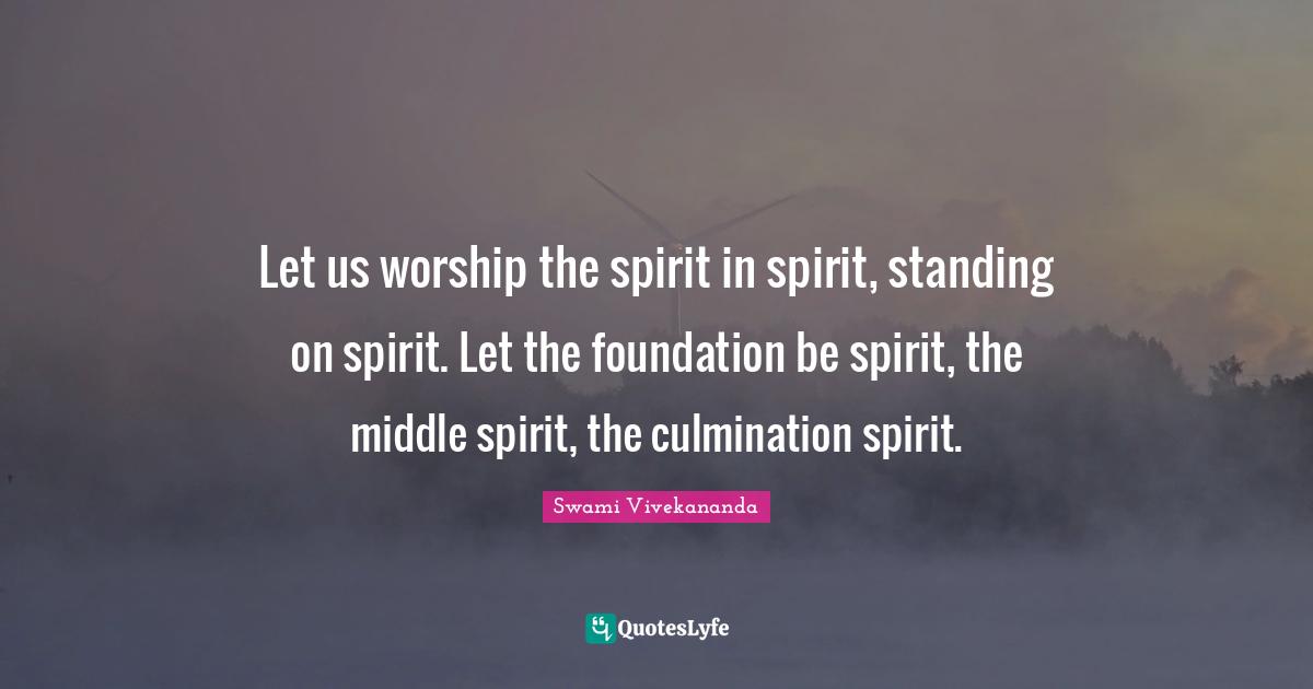 Let us worship the spirit in spirit, standing on spirit. Let the foundation be spirit, the middle spirit, the culmination spirit.