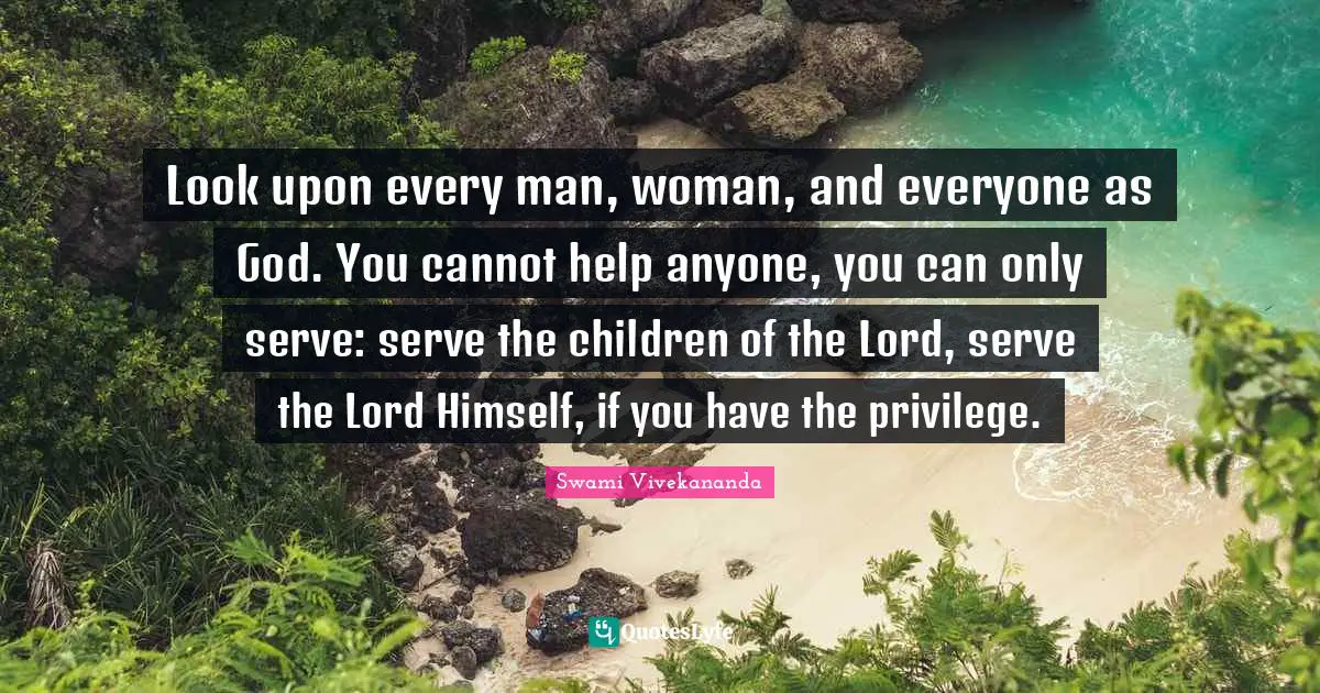 Look upon every man, woman, and everyone as God. You cannot help anyone, you can only serve: serve the children of the Lord, serve the Lord Himself, if you have the privilege.