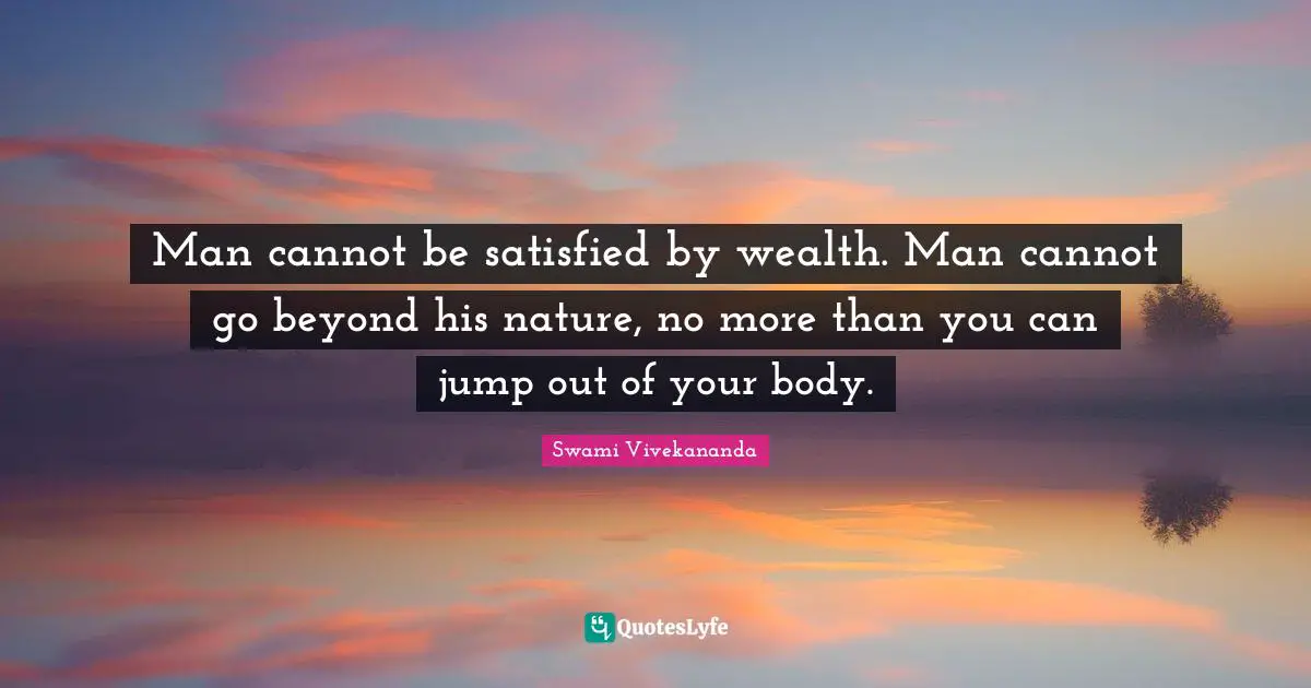 Man cannot be satisfied by wealth. Man cannot go beyond his nature, no more than you can jump out of your body.