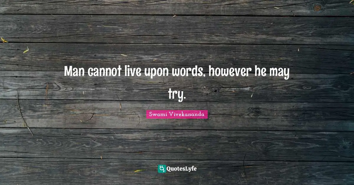 Man cannot live upon words, however he may try.