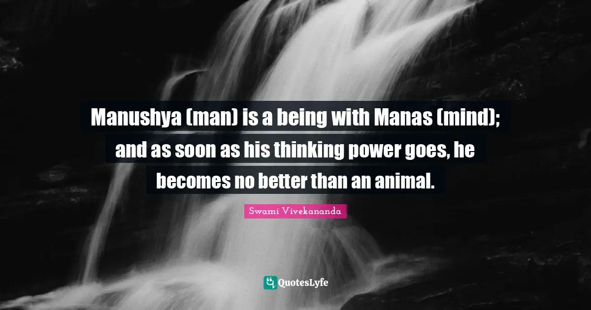 Manushya (man) is a being with Manas (mind); and as soon as his thinking power goes, he becomes no better than an animal.