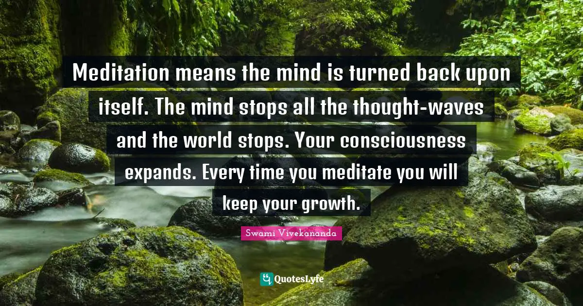 Meditation means the mind is turned back upon itself. The mind stops all the thought-waves and the world stops. Your consciousness expands. Every time you meditate you will keep your growth.