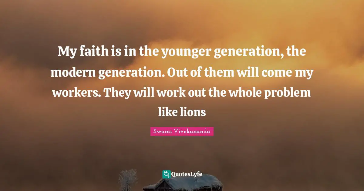 My faith is in the younger generation, the modern generation. Out of them will come my workers. They will work out the whole problem like lions