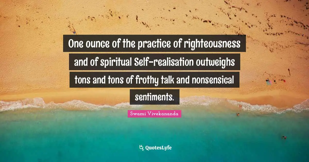 Spiritual Practice Quotes: "One ounce of the practice of righteousness and of spiritual Self-realisation outweighs tons and tons of frothy talk and nonsensical sentiments."