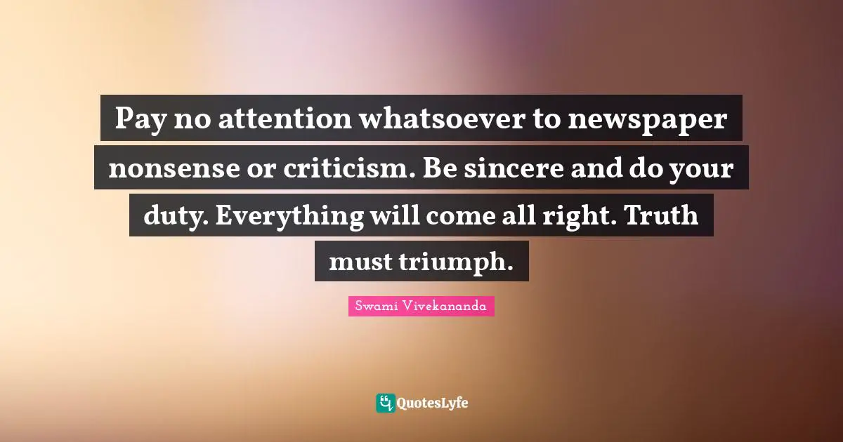 Pay no attention whatsoever to newspaper nonsense or criticism. Be sincere and do your duty. Everything will come all right. Truth must triumph.