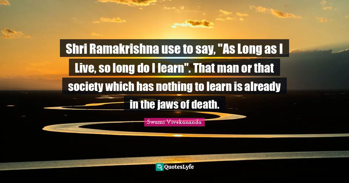 Shri Ramakrishna use to say, "As Long as I Live, so long do I learn". That man or that society which has nothing to learn is already in the jaws of death.