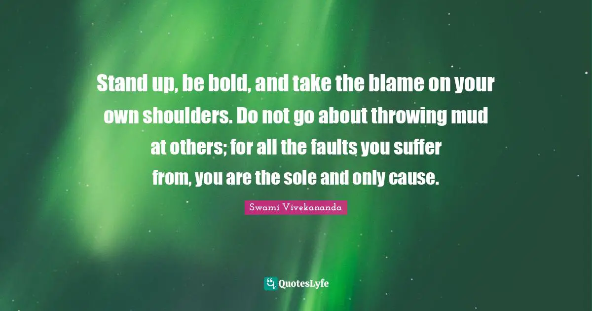 Stand up, be bold, and take the blame on your own shoulders. Do not go about throwing mud at others; for all the faults you suffer from, you are the sole and only cause.