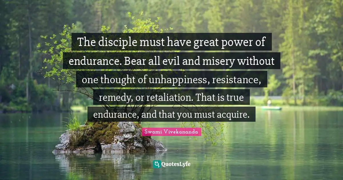 The disciple must have great power of endurance. Bear all evil and misery without one thought of unhappiness, resistance, remedy, or retaliation. That is true endurance, and that you must acquire.
