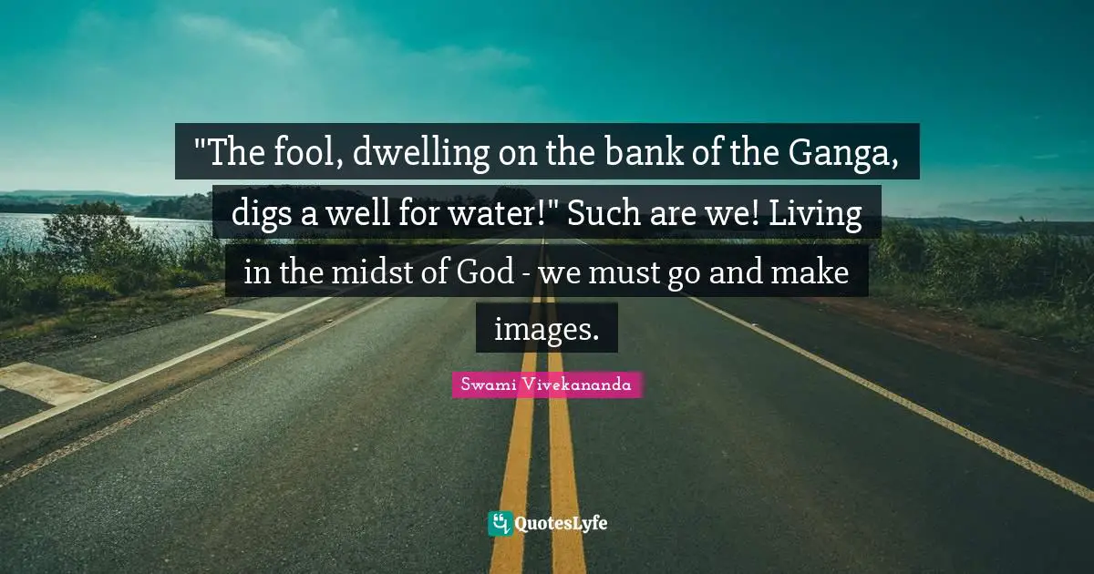 "The fool, dwelling on the bank of the Ganga, digs a well for water!" Such are we! Living in the midst of God - we must go and make images.