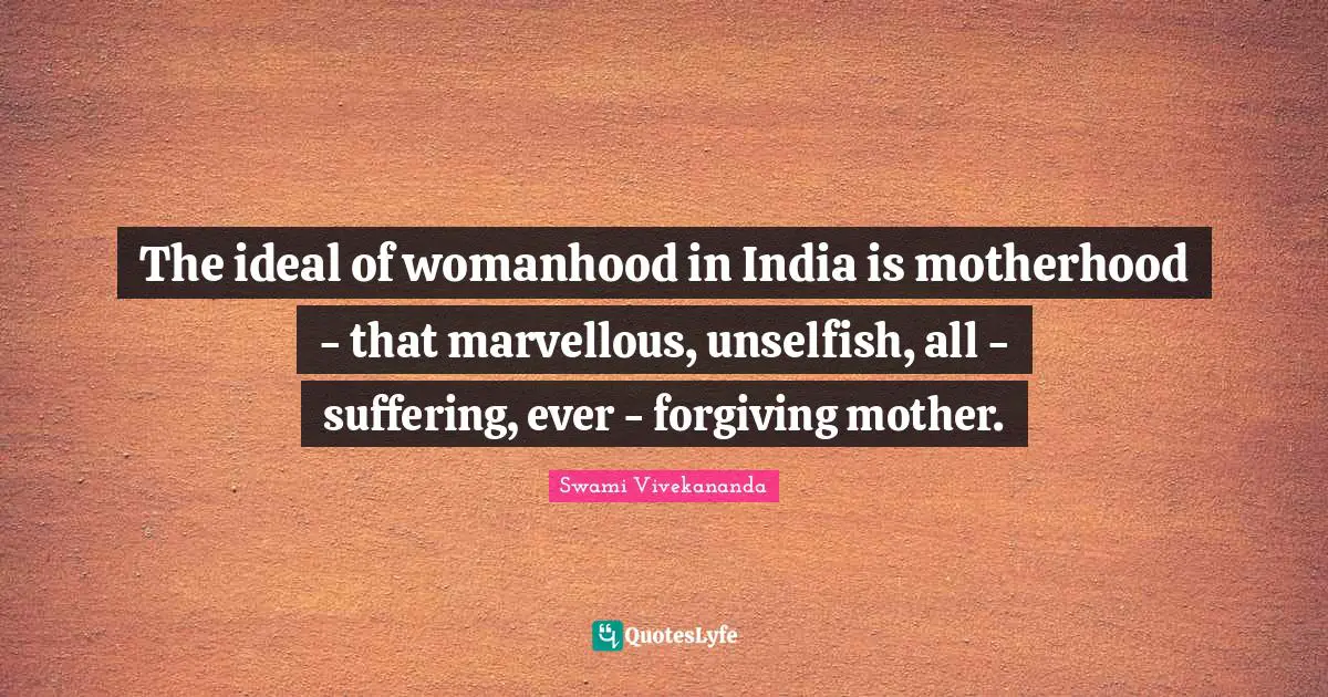 The ideal of womanhood in India is motherhood - that marvellous, unselfish, all - suffering, ever - forgiving mother.