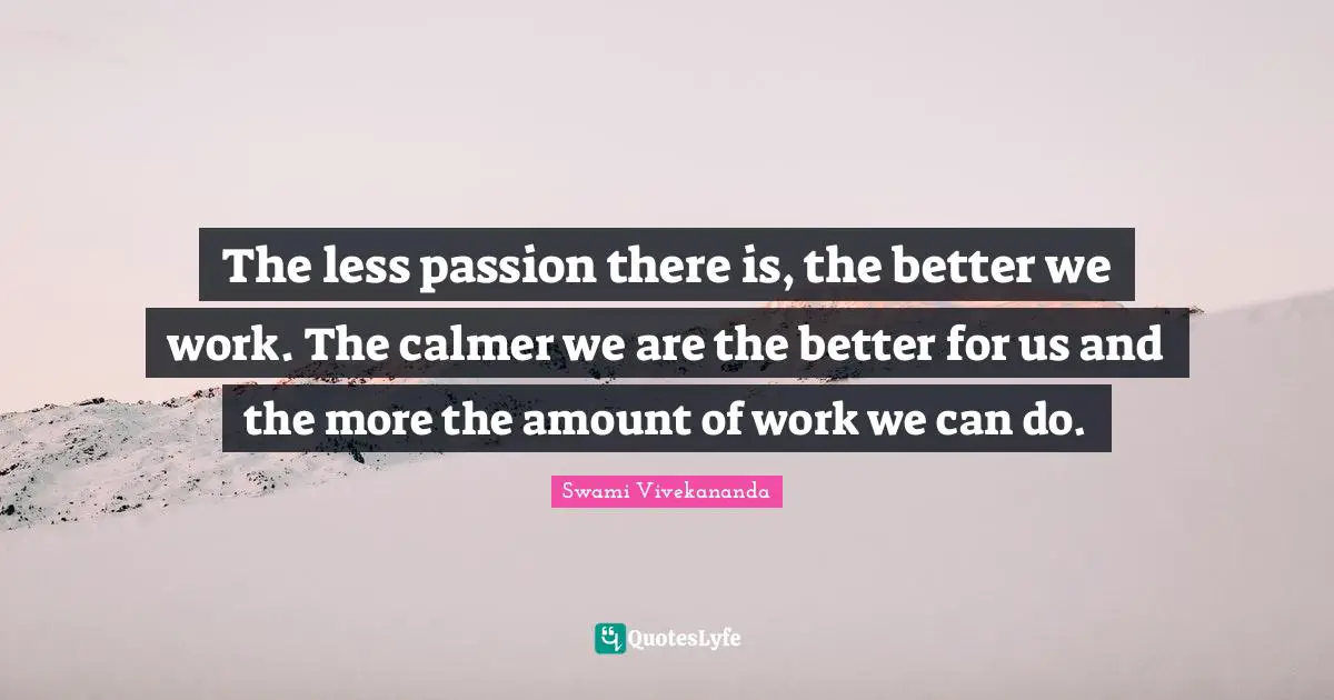 The less passion there is, the better we work. The calmer we are the better for us and the more the amount of work we can do.