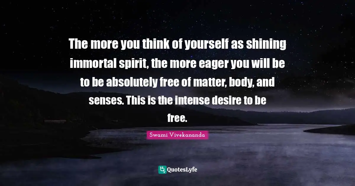 The more you think of yourself as shining immortal spirit, the more eager you will be to be absolutely free of matter, body, and senses. This is the intense desire to be free.