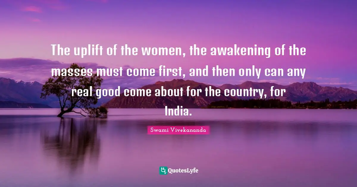 The uplift of the women, the awakening of the masses must come first, and then only can any real good come about for the country, for India.