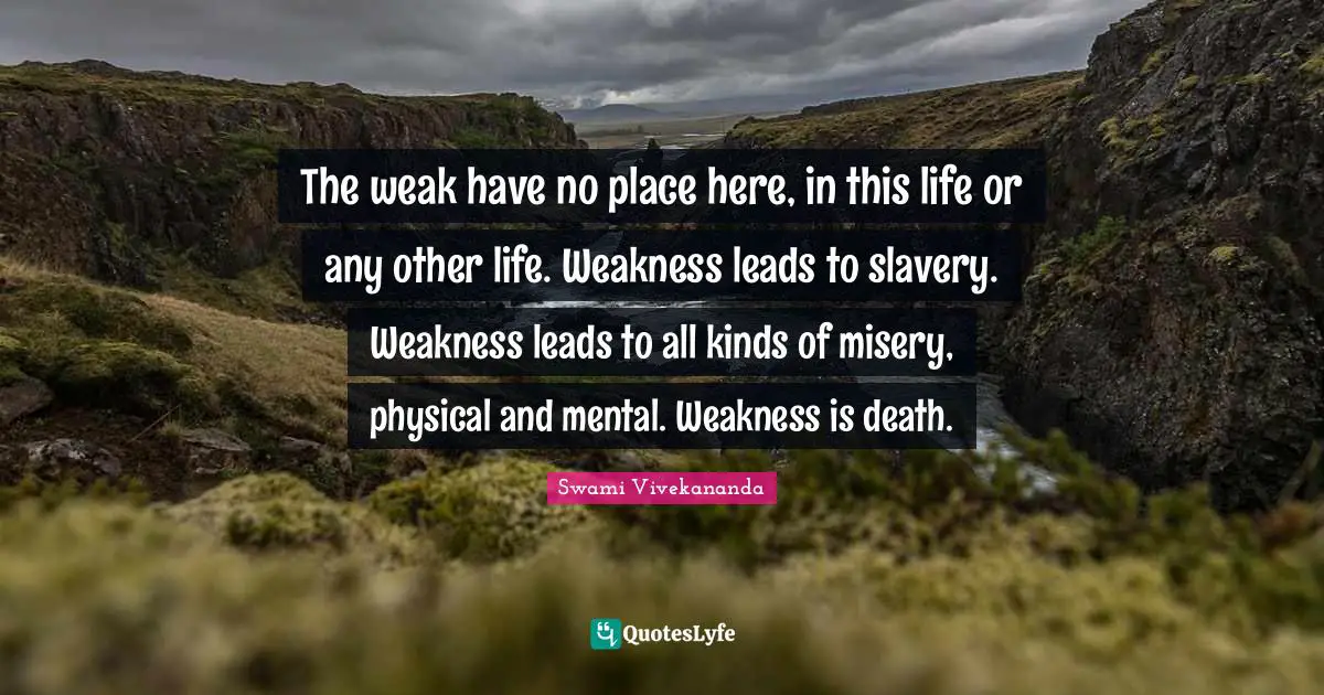 The weak have no place here, in this life or any other life. Weakness leads to slavery. Weakness leads to all kinds of misery, physical and mental. Weakness is death.