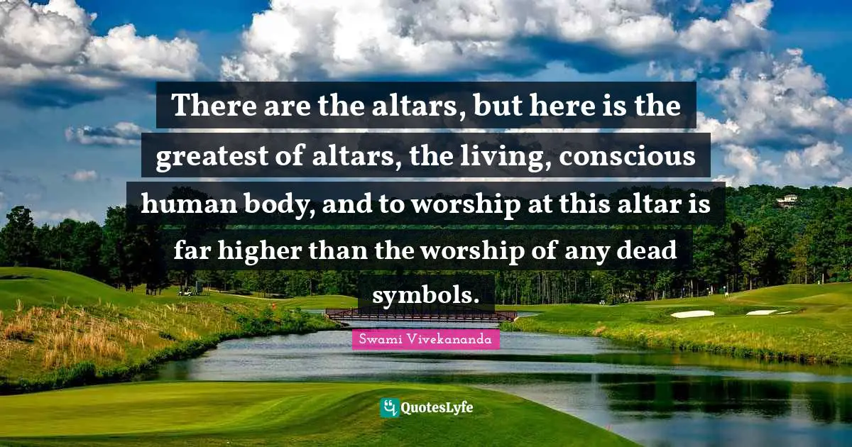 There are the altars, but here is the greatest of altars, the living, conscious human body, and to worship at this altar is far higher than the worship of any dead symbols.