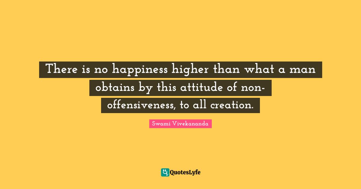 There is no happiness higher than what a man obtains by this attitude of non-offensiveness, to all creation.