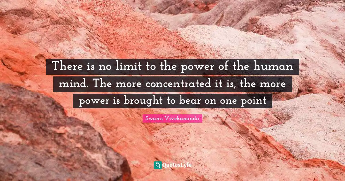 There is no limit to the power of the human mind. The more concentrated it is, the more power is brought to bear on one point