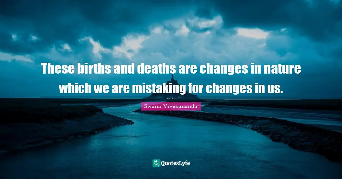 These births and deaths are changes in nature which we are mistaking for changes in us.