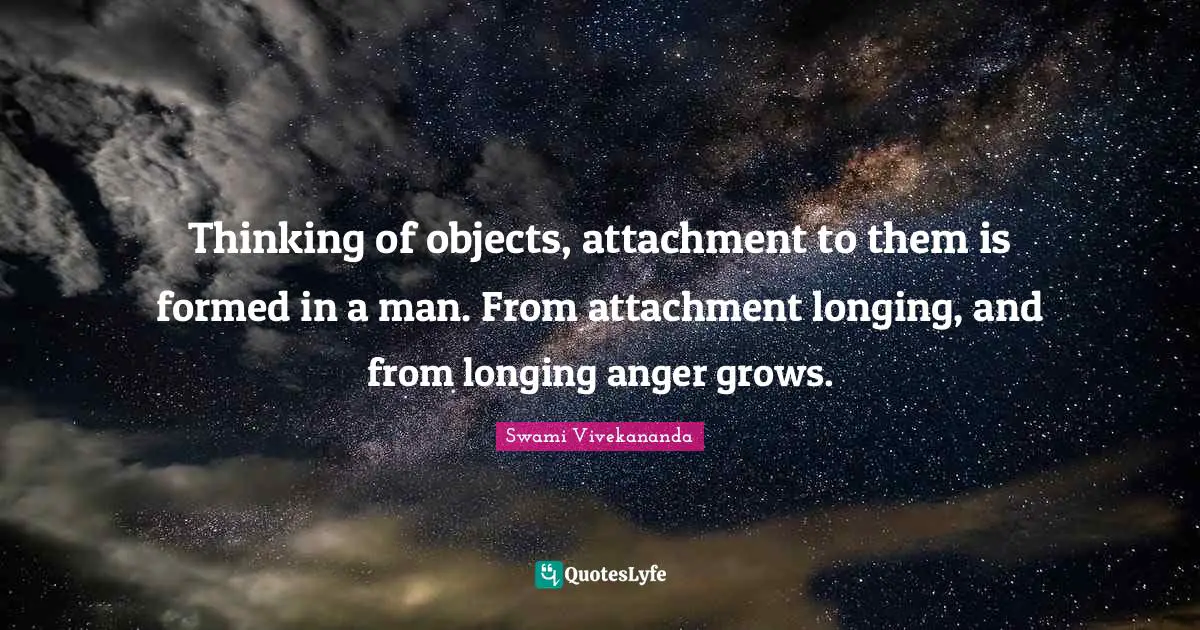 Thinking of objects, attachment to them is formed in a man. From attachment longing, and from longing anger grows.