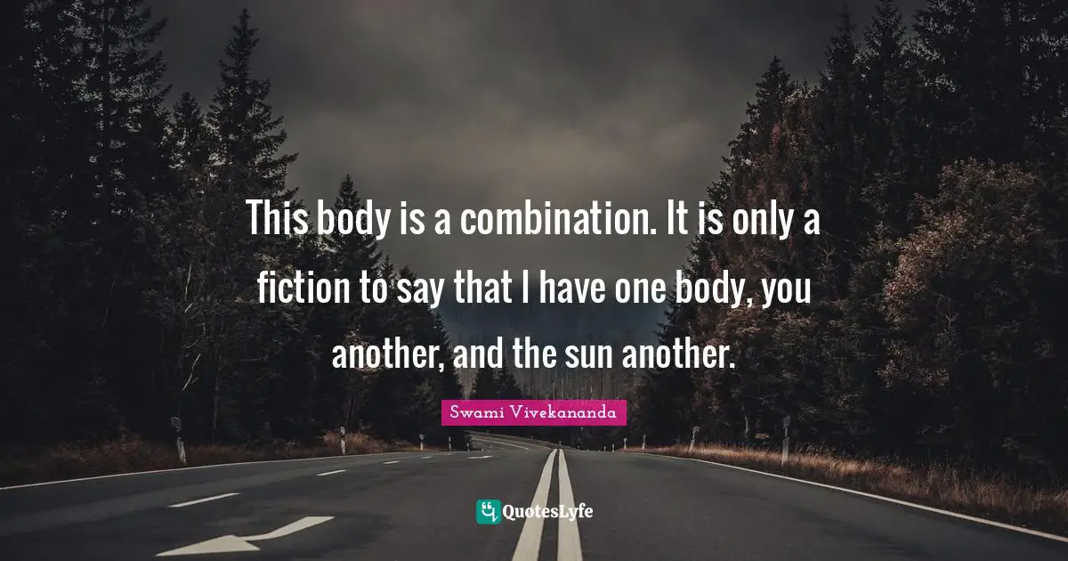 This body is a combination. It is only a fiction to say that I have one body, you another, and the sun another.